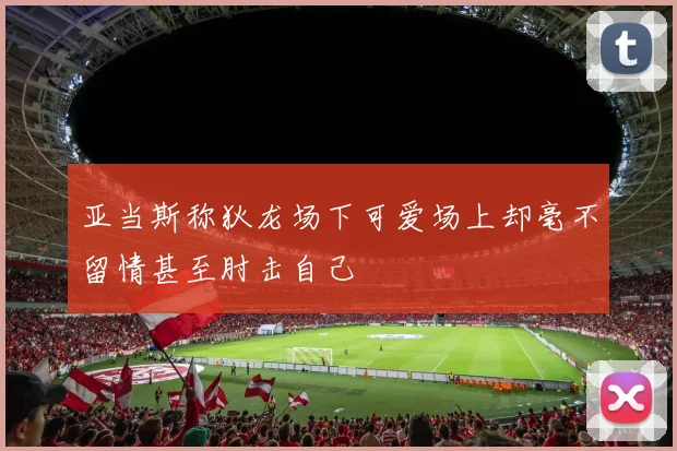 亚当斯称狄龙场下可爱场上却毫不留情甚至肘击自己