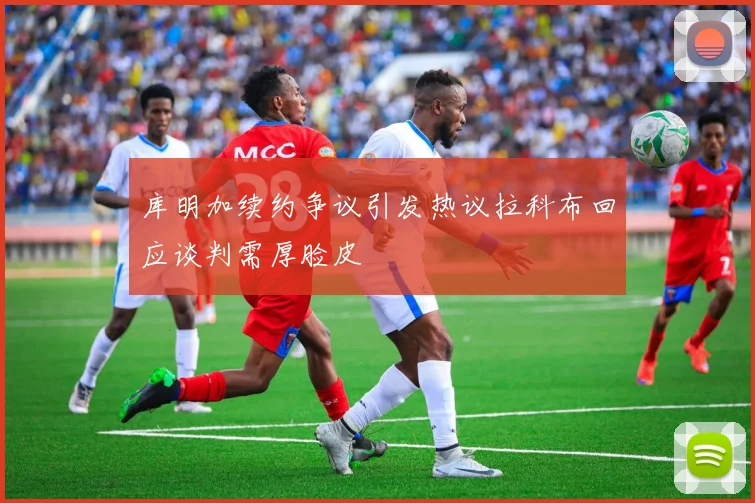 库明加续约争议引发热议拉科布回应谈判需厚脸皮