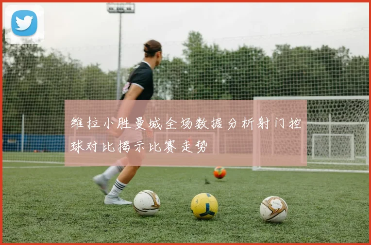 维拉小胜曼城全场数据分析射门控球对比揭示比赛走势