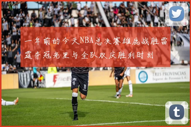 一年前的今天NBA总决赛雄鹿战胜雷霆夺冠老里与全队欢庆胜利时刻