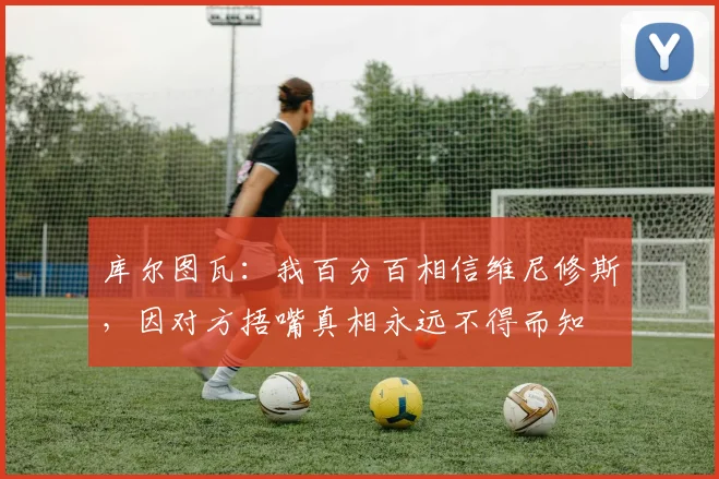 库尔图瓦：我百分百相信维尼修斯，因对方捂嘴真相永远不得而知