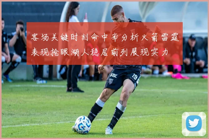客场关键时刻命中率分析火箭雷霆表现抢眼湖人稳居前列展现实力