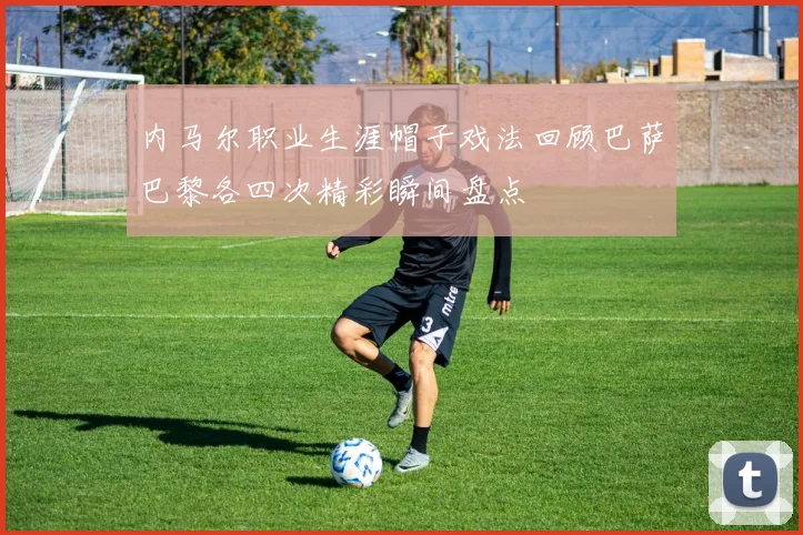 内马尔职业生涯帽子戏法回顾巴萨巴黎各四次精彩瞬间盘点