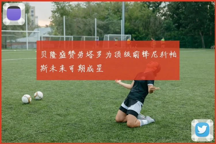 贝隆盛赞劳塔罗为顶级前锋尼科帕斯未来可期成星