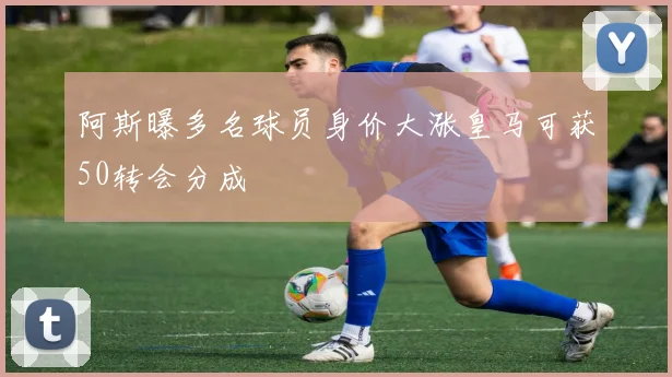 阿斯曝多名球员身价大涨皇马可获50转会分成