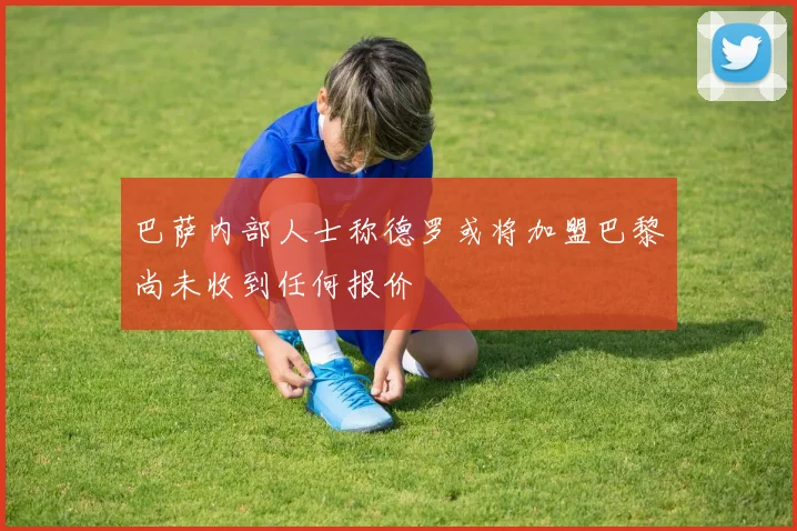 巴萨内部人士称德罗或将加盟巴黎尚未收到任何报价