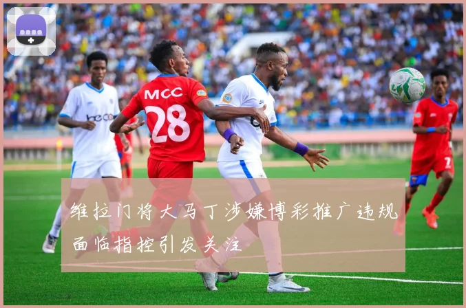 维拉门将大马丁涉嫌博彩推广违规面临指控引发关注