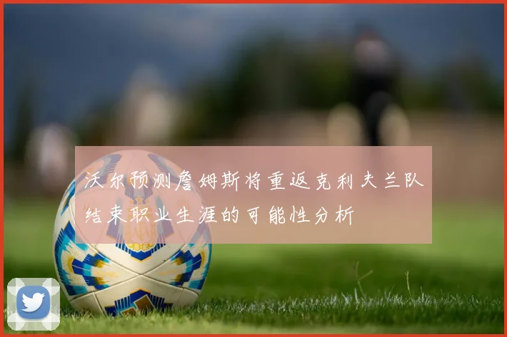 沃尔预测詹姆斯将重返克利夫兰队结束职业生涯的可能性分析