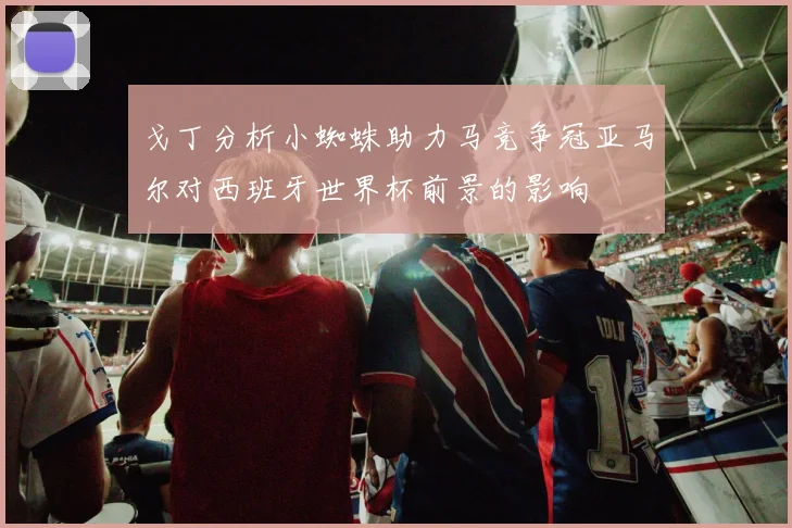 戈丁分析小蜘蛛助力马竞争冠亚马尔对西班牙世界杯前景的影响